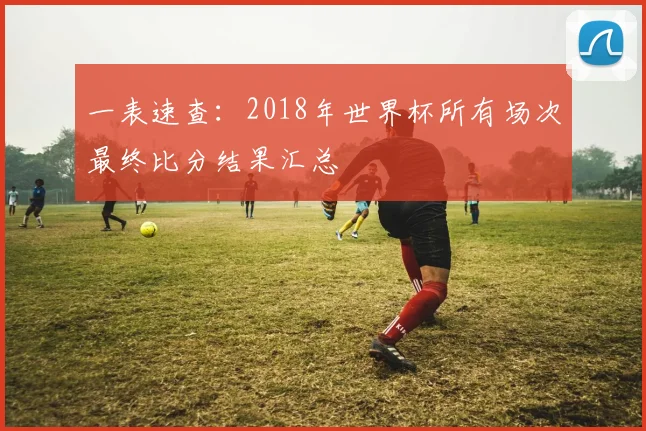 一表速查：2018年世界杯所有场次最终比分结果汇总