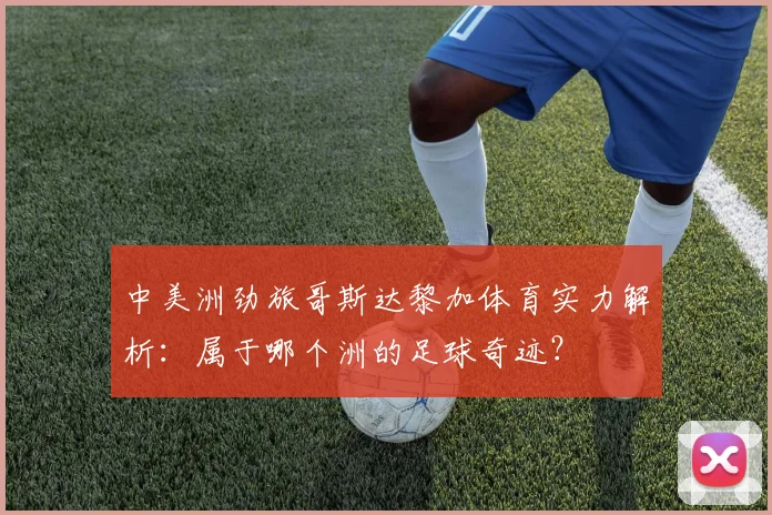 中美洲劲旅哥斯达黎加体育实力解析：属于哪个洲的足球奇迹？