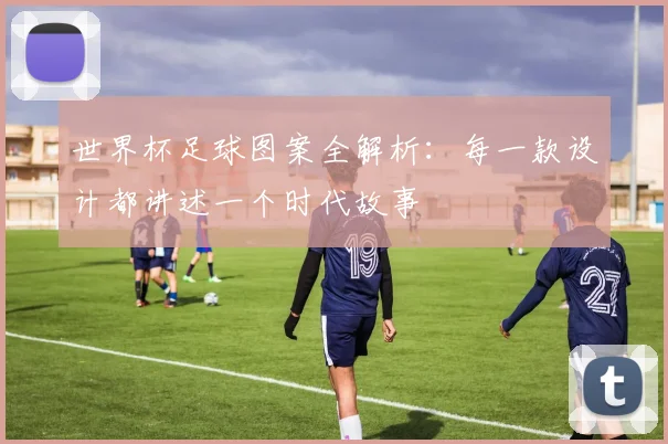世界杯足球图案全解析：每一款设计都讲述一个时代故事