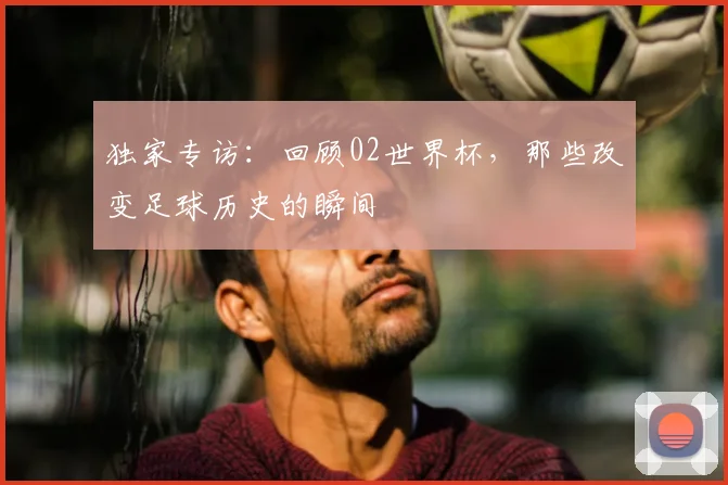 独家专访:回顾02世界杯,那些改变足球历史的瞬间