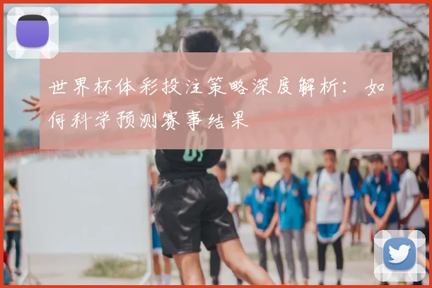 世界杯体彩投注策略深度解析:如何科学预测赛事结果