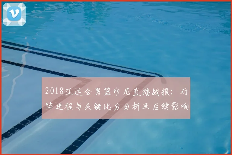 2018亚运会男篮印尼直播战报：对阵进程与关键比分分析及后续影响