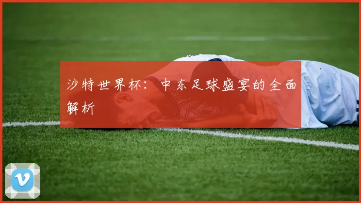 沙特世界杯:中东足球盛宴的全面解析