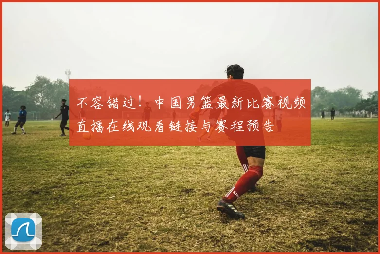 不容错过！中国男篮最新比赛视频直播在线观看链接与赛程预告