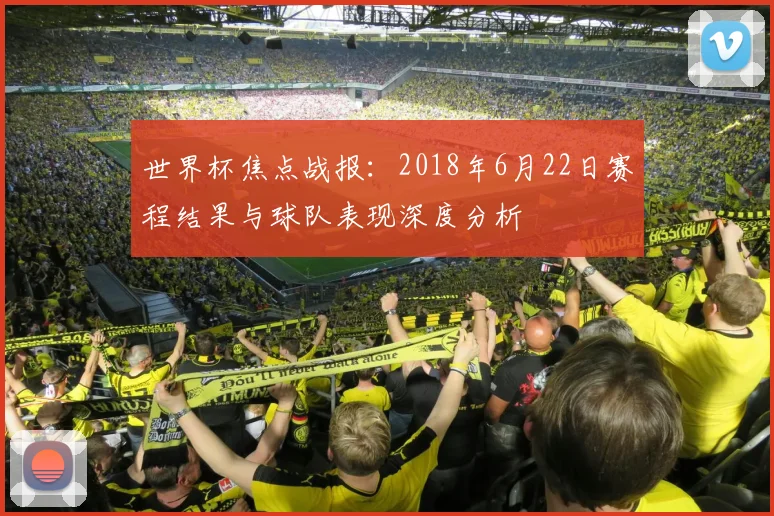 世界杯焦点战报:2018年6月22日赛程结果与球队表现深度分析
