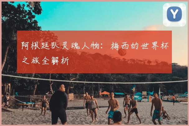 阿根廷队灵魂人物：梅西的世界杯之旅全解析