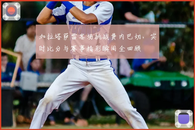 加拉塔萨雷客场挑战费内巴切，实时比分与赛事精彩瞬间全回顾