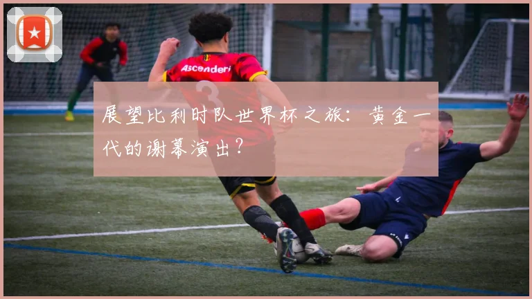 展望比利时队世界杯之旅：黄金一代的谢幕演出？