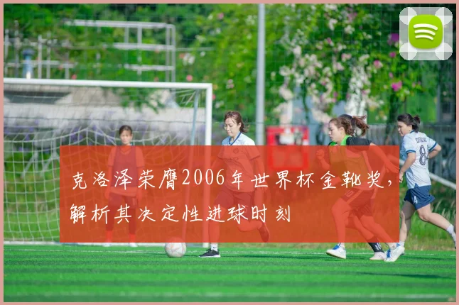 克洛泽荣膺2006年世界杯金靴奖,解析其决定性进球时刻