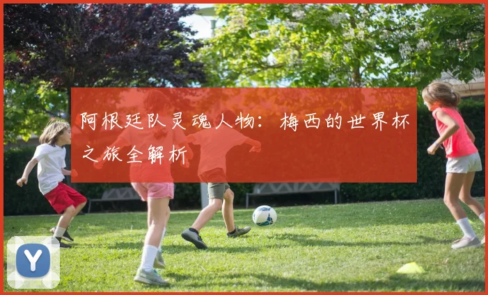 阿根廷队灵魂人物：梅西的世界杯之旅全解析