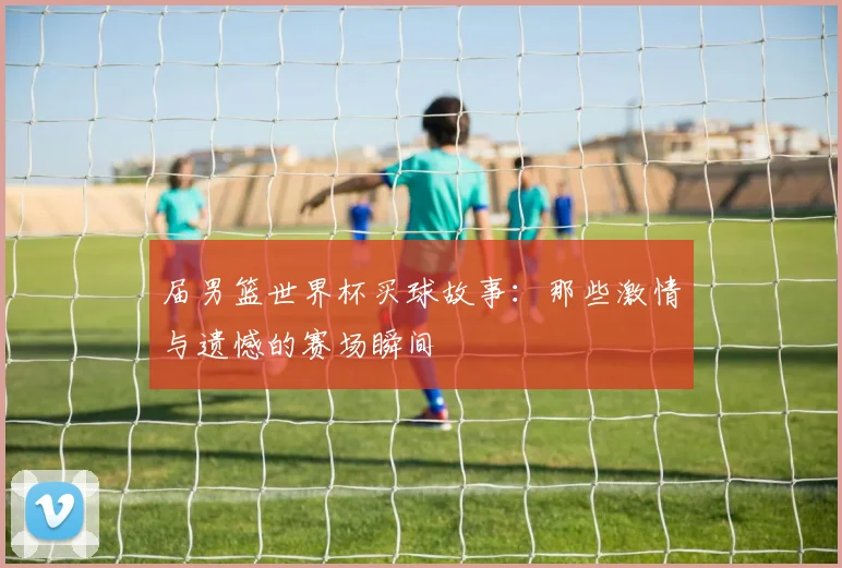 届男篮世界杯买球故事：那些激情与遗憾的赛场瞬间