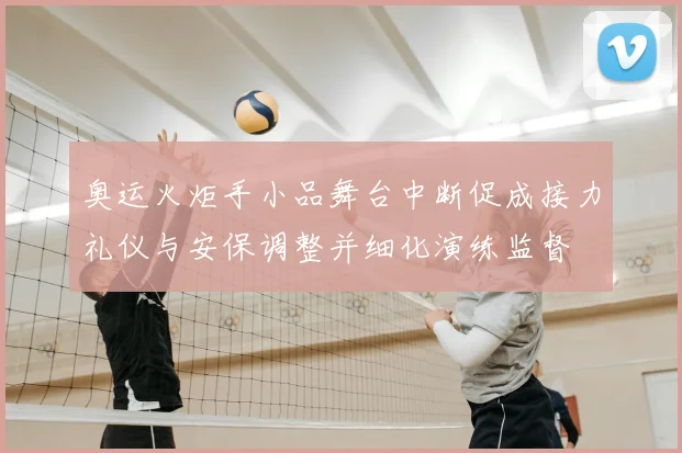 奥运火炬手小品舞台中断促成接力礼仪与安保调整并细化演练监督