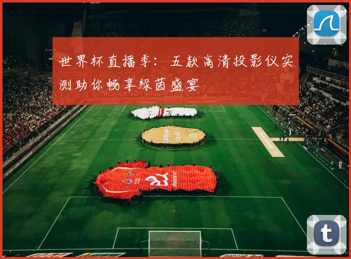 世界杯直播季:五款高清投影仪实测助你畅享绿茵盛宴