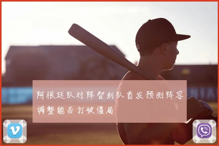 阿根廷队对阵智利队首发预测阵容调整能否打破僵局