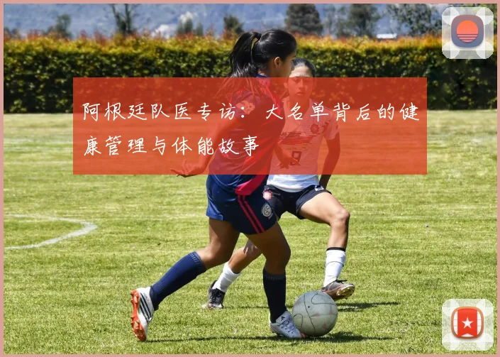 阿根廷队医专访：大名单背后的健康管理与体能故事