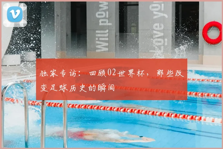 独家专访：回顾02世界杯，那些改变足球历史的瞬间