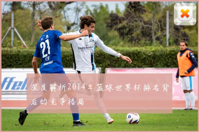 深度解析2014年篮球世界杯排名背后的竞争格局