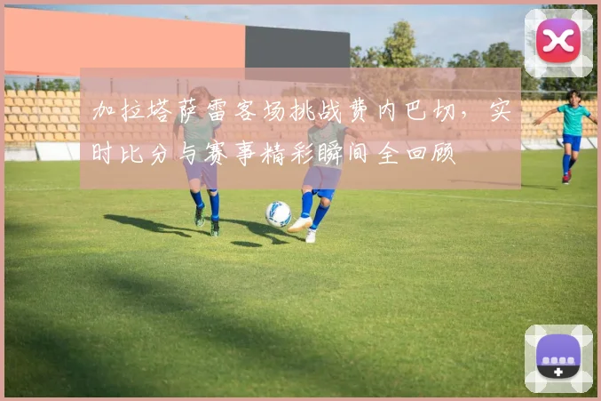 加拉塔萨雷客场挑战费内巴切，实时比分与赛事精彩瞬间全回顾