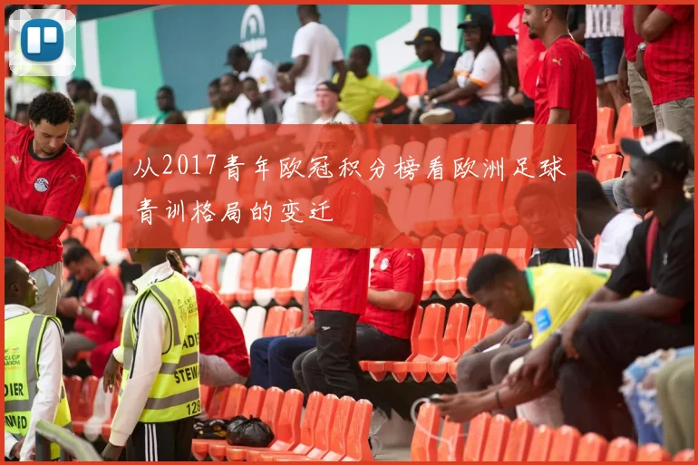 从2017青年欧冠积分榜看欧洲足球青训格局的变迁