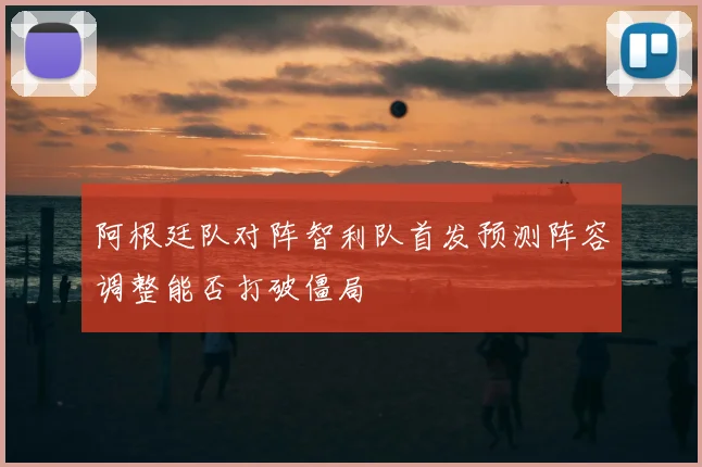 阿根廷队对阵智利队首发预测阵容调整能否打破僵局