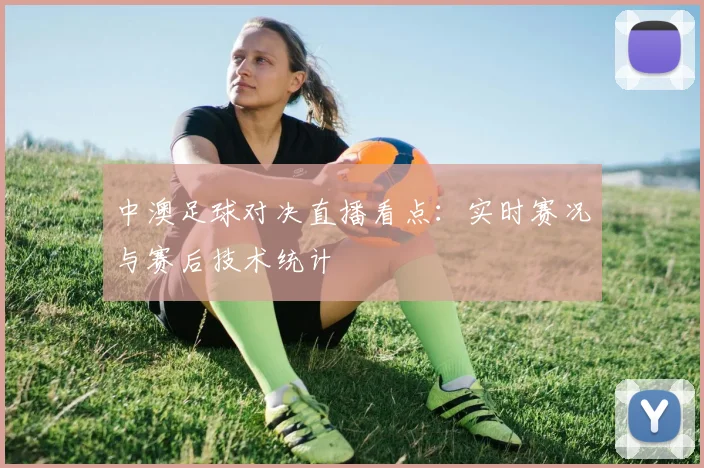 中澳足球对决直播看点：实时赛况与赛后技术统计